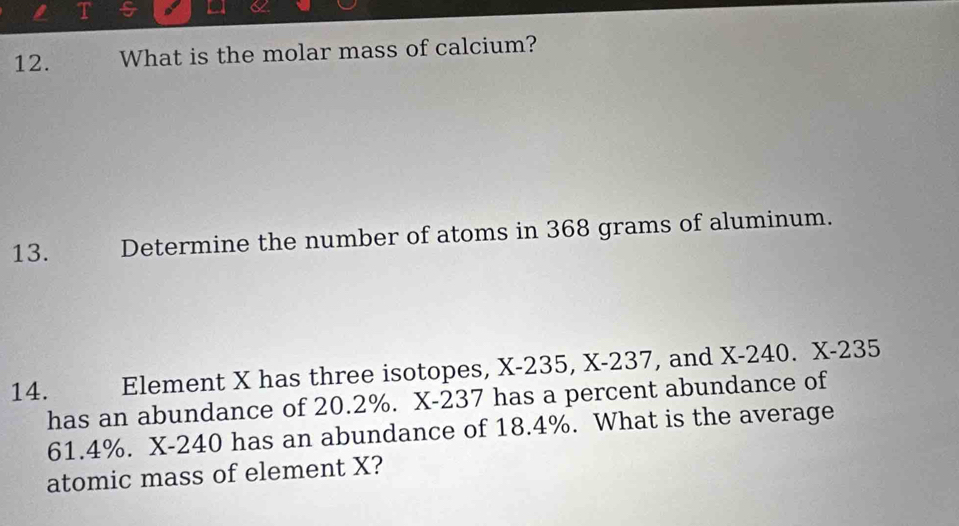 5 
12. What is the molar mass of calcium? 
13. Determine the number of atoms in 368 grams of aluminum. 
14. Element X has three isotopes, X-235, X-237, and X-240. X-235
has an abundance of 20.2%. X-237 has a percent abundance of
61.4%. X-240 has an abundance of 18.4%. What is the average 
atomic mass of element X?