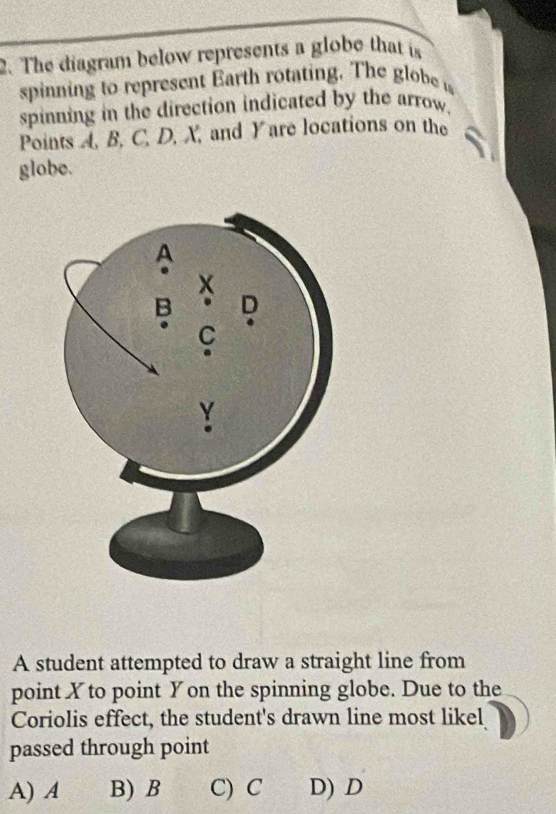 The diagram below represents a globe that is
spinning to represent Earth rotating. The globe 
spinning in the direction indicated by the arrow.
Points A, B, C, D, X, and Yare locations on the
globe.
A student attempted to draw a straight line from
point X to point Yon the spinning globe. Due to the
Coriolis effect, the student's drawn line most likel
passed through point
A) A B) B C) C D) D