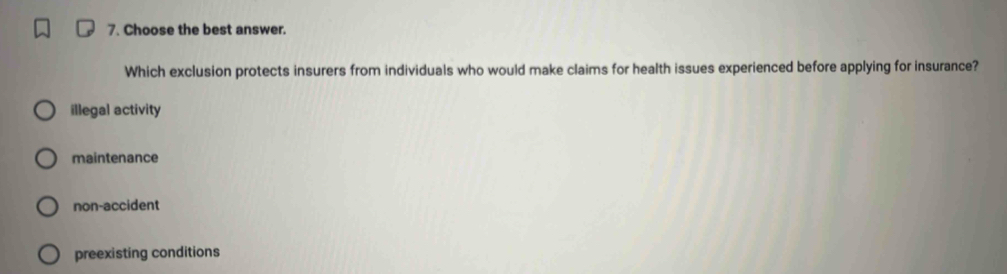 Choose the best answer.
Which exclusion protects insurers from individuals who would make claims for health issues experienced before applying for insurance?
illegal activity
maintenance
non-accident
preexisting conditions