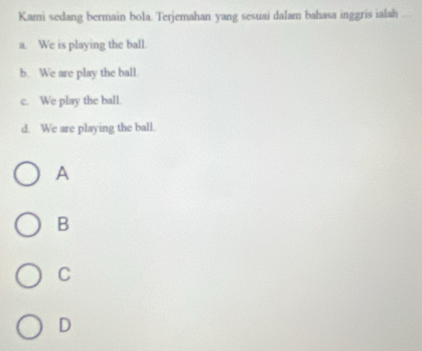 Kami sedang bermain bola. Terjemahan yang sesuai dalam bahasa inggris ialah
a. We is playing the ball.
b. We are play the ball.
c. We play the ball.
d. We are playing the ball.
A
B
C
D