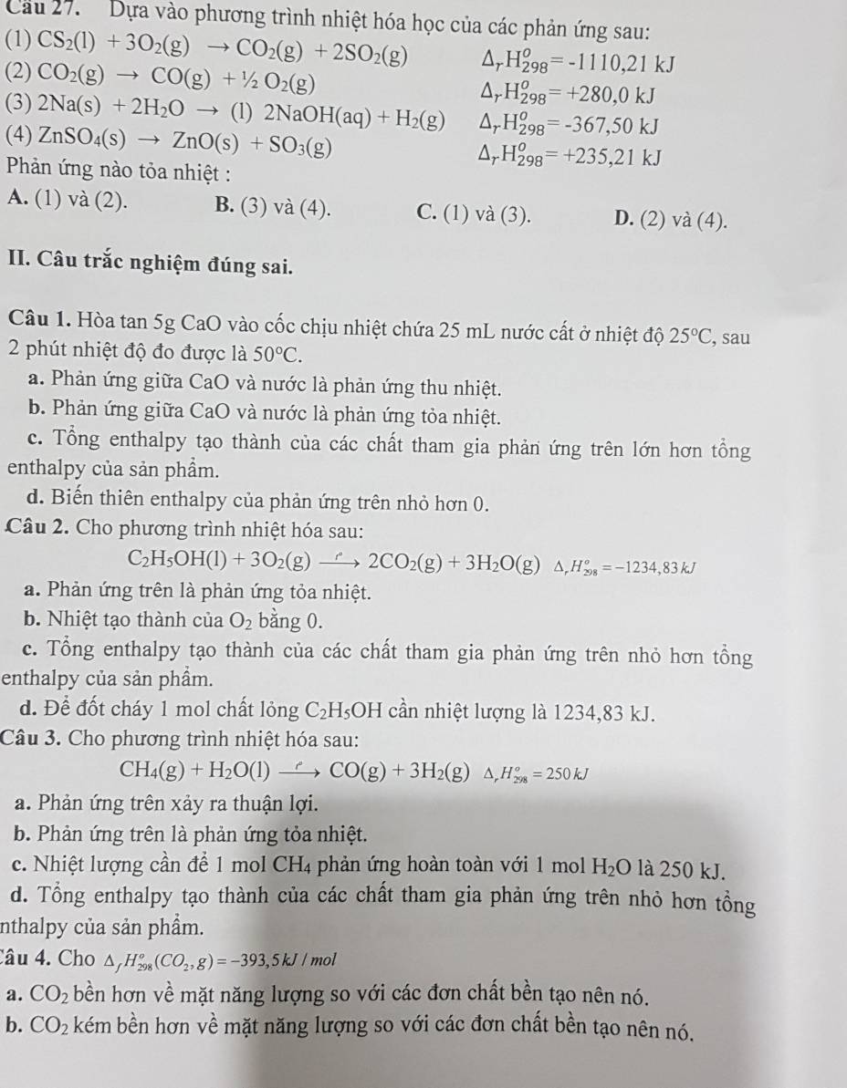 Cầu 27.  Dựa vào phương trình nhiệt hóa học của các phản ứng sau:
(1) CS_2(l)+3O_2(g)to CO_2(g)+2SO_2(g) △ _r -H_(298)^o=-1110,21kJ
(2) CO_2(g)to CO(g)+1/2O_2(g) △ _rH_(298)^o=+280,0kJ
(3) 2Na(s)+2H_2Oto (1)2NaOH(aq)+H_2(g) △ _rH_(298)^o=-367,50kJ
(4) ZnSO_4(s)to ZnO(s)+SO_3(g) △ _rH_(298)^o=+235,21kJ
Phản ứng nào tỏa nhiệt :
A. (1) và (2). B. (3) va(4). C. (1) va(3). D. (2) a(4)
II. Câu trắc nghiệm đúng sai.
Câu 1. Hòa tan 5g CaO vào cốc chịu nhiệt chứa 25 mL nước cất ở nhiệt độ 25°C , sau
2 phút nhiệt độ đo được là 50°C.
a. Phản ứng giữa CaO và nước là phản ứng thu nhiệt.
b. Phản ứng giữa CaO và nước là phản ứng tỏa nhiệt.
c. Tổng enthalpy tạo thành của các chất tham gia phản ứng trên lớn hơn tổng
enthalpy của sản phầm.
d. Biến thiên enthalpy của phản ứng trên nhỏ hơn 0.
Câu 2. Cho phương trình nhiệt hóa sau:
C_2H_5OH(l)+3O_2(g)to 2C2CO_2(g)+3H_2O(g) △ _r^((circ)H_(298)°=-1234,83kJ
a. Phản ứng trên là phản ứng tỏa nhiệt.
b. Nhiệt tạo thành của O_2) bằng 0.
c. Tổng enthalpy tạo thành của các chất tham gia phản ứng trên nhỏ hơn tổng
enthalpy của sản phẩm.
d. Để đốt cháy 1 mol chất lỏng C_2H_5 OH cần nhiệt lượng là 1234,83 kJ.
Câu 3. Cho phương trình nhiệt hóa sau:
CH_4(g)+H_2O(l)to CO(g)+3H_2(g) 1 H_(298)°=250kJ
a. Phản ứng trên xảy ra thuận lợi.
b. Phản ứng trên là phản ứng tỏa nhiệt.
c. Nhiệt lượng cần để 1 mol CH_4 phản ứng hoàn toàn với 1 mol H_2O là 250 kJ.
d. Tổng enthalpy tạo thành của các chất tham gia phản ứng trên nhỏ hơn tồng
nthalpy của sản phẩm.
Câu 4. Cho △ _fH_(298)^o(CO_2,g)=-393,5kJ/mol
a. CO_2 bền hơn về mặt năng lượng so với các đơn chất bền tạo nên nó.
b. CO_2 kém bền hơn về mặt năng lượng so với các đơn chất bền tạo nên nó.