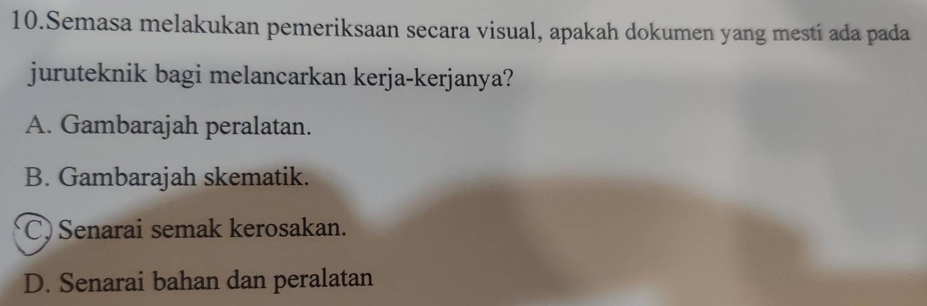 Semasa melakukan pemeriksaan secara visual, apakah dokumen yang mesti ada pada
juruteknik bagi melancarkan kerja-kerjanya?
A. Gambarajah peralatan.
B. Gambarajah skematik.
C) Senarai semak kerosakan.
D. Senarai bahan dan peralatan