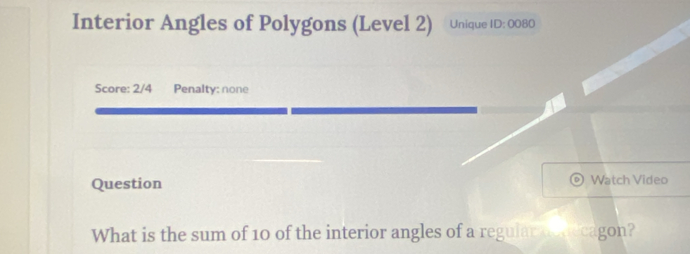 Interior Angles of Polygons (Level 2) Unique ID:0080 
Score: 2/4 Penalty: none 
Question Watch Video 
What is the sum of 10 of the interior angles of a regular aodecagon?