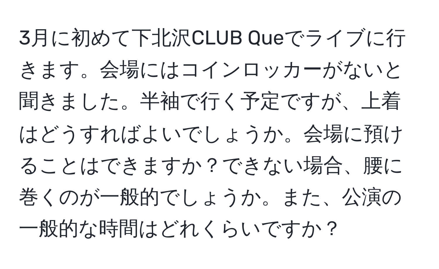 3月に初めて下北沢CLUB Queでライブに行きます。会場にはコインロッカーがないと聞きました。半袖で行く予定ですが、上着はどうすればよいでしょうか。会場に預けることはできますか？できない場合、腰に巻くのが一般的でしょうか。また、公演の一般的な時間はどれくらいですか？