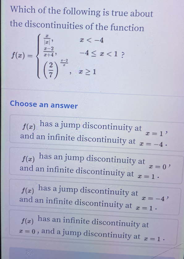 Which of the following is true about
the discontinuities of the function
f(x)=beginarrayl  x/|x| ,x <1 ( 2/7 )^ (x-2)/x ,x≥ 1endarray. ?
Choose an answer
f(x) has a jump discontinuity at ,
x=1
and an infinite discontinuity at x=-4·
f(x) has an jump discontinuity at ,
x=0
and an infinite discontinuity at x=1·
f(x) has a jump discontinuity at x=-4 ,
and an infinite discontinuity at x=1·
f(x) has an infinite discontinuity at
x=0 , and a jump discontinuity at x=1·