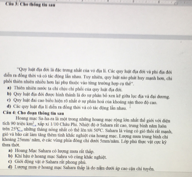 Cho thông tin sau
''Quy luật địa đới là đặc trưng nhất của vô địa lí. Các quy luật địa đới và phi địa đới
diễn ra đồng thời và có tác động lẫn nhau. Tuy nhiên, quy luật nào phát huy mạnh hơn, chi
phối thiên nhiên nhiều hơn lại phụ thuộc vào từng trường hợp cụ thể''.
a) Thiên nhiên nước ta chí chịu chi phối của quy luật địa đới.
b) Quy luật địa đới được hình thành là do sự phân bố xen kẽ giữa lục địa và đại dương.
c) Quy luật đai cao biểu hiện rõ nhất ở sự phân hoá của khoáng sận theo độ cao.
d) Các quy luật địa lí diễn ra đồng thời và có tác động lẫn nhau.
Câu 4: Cho đoạn thông tin sau
Hoang mạc Sa-ha-ra là một trong những hoang mạc rộng lớn nhất thế giới với diện
tích 90 triệu km^2 , xấp xỉ 1/10 Châu Phi. Nhiệt độ ở Sahara rất cao, trung bình năm luôn
trên 25°C , những tháng nóng nhất có thể lên tới 50°C F. Sahara là vùng có gió thổi rất mạnh,
gió và bão cát làm tăng thêm tính khắc nghiệt của hoang mạc. Lượng mưa trung bình chi
khoảng 25mm/ năm, ở các vùng phía đông chỉ dưới 5mm/năm. Lớp phủ thực vật cực kỳ
thưa thớt.
a) Hoang Mạc Sahara có lượng mưa rất thấp.
b) Khí hậu ở hoang mạc Sahra vô cùng khắc nghiệt.
c) Giới động vật ở Sahara rất phong phú.
d) Lượng mưa ở hoang mạc Sahara thấp là do nằm dưới áp cao cận chí tuyển.