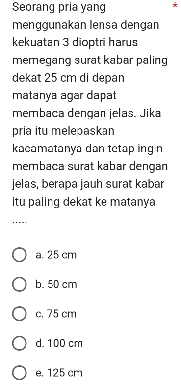 Seorang pria yang
*
menggunakan lensa dengan
kekuatan 3 dioptri harus
memegang surat kabar paling
dekat 25 cm di depan
matanya agar dapat
membaca dengan jelas. Jika
pria itu melepaskan
kacamatanya dan tetap ingin
membaca surat kabar dengan
jelas, berapa jauh surat kabar
itu paling dekat ke matanya
_
…
a. 25 cm
b. 50 cm
c. 75 cm
d. 100 cm
e. 125 cm