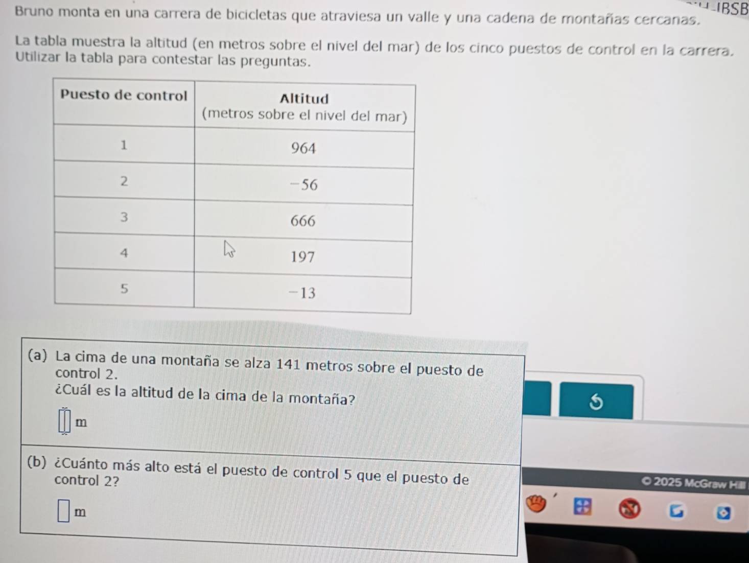 IBSB 
Bruno monta en una carrera de bicicletas que atraviesa un valle y una cadena de montañas cercanas. 
La tabla muestra la altitud (en metros sobre el nivel del mar) de los cinco puestos de control en la carrera. 
Utilizar la tabla para contestar las preguntas. 
(a) La cima de una montaña se alza 141 metros sobre el puesto de 
control 2. 
¿Cuál es la altitud de la cima de la montaña?
m
(b) ¿Cuánto más alto está el puesto de control 5 que el puesto de 
control 2? 
2025 McGraw Hill 
m