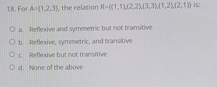 For A= 1,2,3 , the relation R= (1,1),(2,2),(3,3),(1,2),(2,1) is:
a. Reflexive and symmetric but not transitive
b. Reflexive, symmetric, and transitive
c. Reflexive but not transitive
d. None of the above