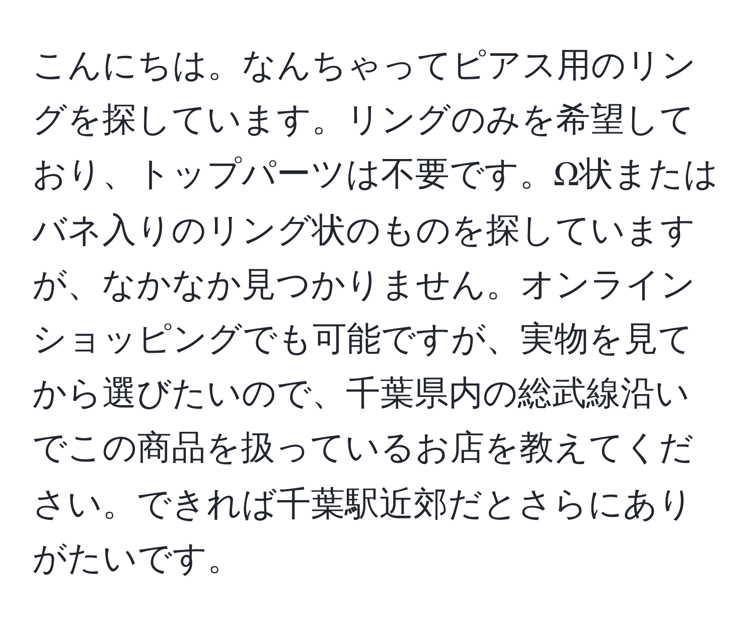 こんにちは。なんちゃってピアス用のリングを探しています。リングのみを希望しており、トップパーツは不要です。Ω状またはバネ入りのリング状のものを探していますが、なかなか見つかりません。オンラインショッピングでも可能ですが、実物を見てから選びたいので、千葉県内の総武線沿いでこの商品を扱っているお店を教えてください。できれば千葉駅近郊だとさらにありがたいです。