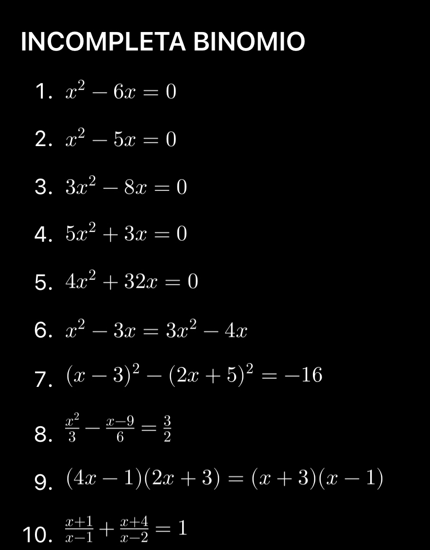 INCOMPLETA BINOMIO 
1. x^2-6x=0
2. x^2-5x=0
3. 3x^2-8x=0
4. 5x^2+3x=0
5. 4x^2+32x=0
6. x^2-3x=3x^2-4x
7. (x-3)^2-(2x+5)^2=-16
8.  x^2/3 - (x-9)/6 = 3/2 
9. (4x-1)(2x+3)=(x+3)(x-1)
10.  (x+1)/x-1 + (x+4)/x-2 =1