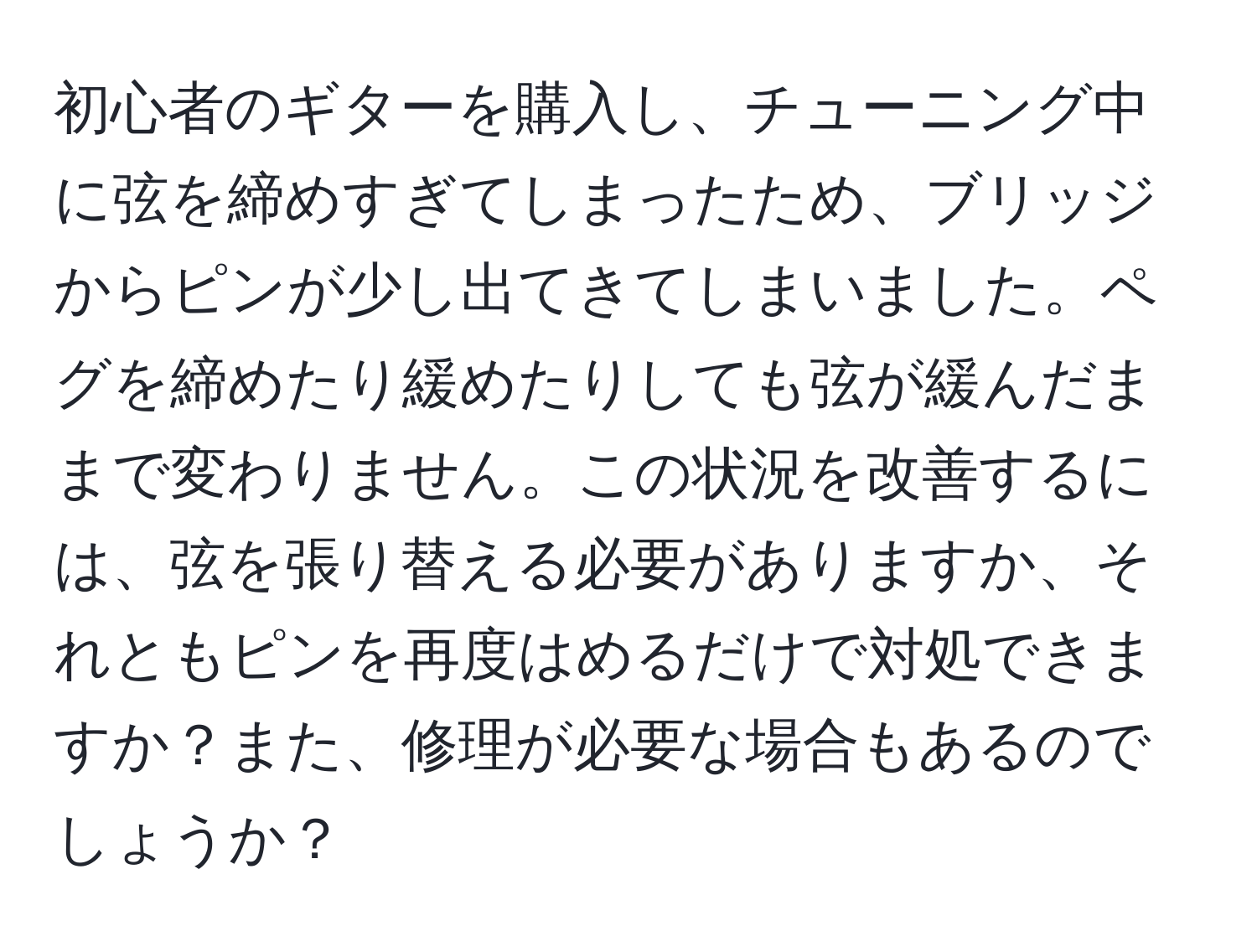 初心者のギターを購入し、チューニング中に弦を締めすぎてしまったため、ブリッジからピンが少し出てきてしまいました。ペグを締めたり緩めたりしても弦が緩んだままで変わりません。この状況を改善するには、弦を張り替える必要がありますか、それともピンを再度はめるだけで対処できますか？また、修理が必要な場合もあるのでしょうか？