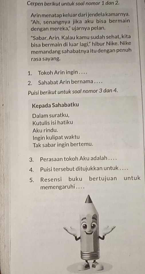 Cerpen berikut untuk soal nomor 1 dan 2. 
Arin menatap keluar dari jendela kamarnya. 
"Ah, senangnya jika aku bisa bermain 
dengan mereka," ujarnya pelan. 
"Sabar, Arin. Kalau kamu sudah sehat, kita 
bisa bermain di luar lagi,” hibur Nike. Nike 
memandang sahabatnya itu dengan penuh 
rasa sayang. 
1. Tokoh Arin ingin . . . . 
2. Sahabat Arin bernama . . . . 
Puisi berikut untuk soal nomor 3 dan 4. 
Kepada Sahabatku 
Dalam suratku, 
Kutulis isi hatiku 
Aku rindu. 
Ingin kulipat waktu 
Tak sabar ingin bertemu. 
3. Perasaan tokoh Aku adalah . . . . 
4. Puisi tersebut ditujukkan untuk . . . . 
5. Resensi buku bertujuan untuk 
memengaruhi . .. .