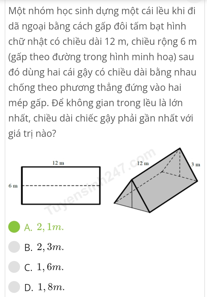 Một nhóm học sinh dựng một cái lều khi đi
dã ngoại bằng cách gấp đôi tấm bạt hình
chữ nhật có chiều dài 12 m, chiều rộng 6 m
(gấp theo đường trong hình minh hoạ) sau
đó dùng hai cái gậy có chiều dài bằng nhau
chống theo phương thẳng đứng vào hai
mép gấp. Để không gian trong lều là lớn
nhất, chiều dài chiếc gậy phải gần nhất với
giá trị nào?
A. 2, 1m.
B. 2, 3m.
C. 1, 6m.
D. 1, 8m.