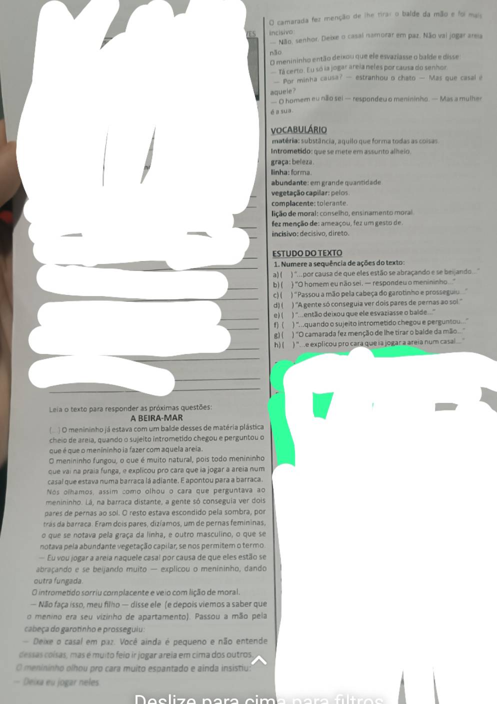 camarada fez menção de lhe tirar o balde da mão e foi mais
VES incisivo
— Não, senhor. Deixe o casal namorar em paz. Não vai jogar areia
não
O menininho então deixou que ele esvaziasse o balde e disse
— Tá certo. Eu só ia jogar areia neles por causa do senhor
— Por minha causa? — estranhou o chato — Mas que casal e
aquele ?
— O homem eu não sei — respondeu o menininho. — Mas a mulher
é a sua.
VOCABULÁRIO
matéria: substância, aquilo que forma todas as coisas
Intrometido: que se mete em assunto alheio.
graça: beleza
linha: forma.
abundante: em grande quantidade
vegetação capilar: pelos
complacente: tolerante.
lição de moral: conselho, ensinamento moral
fez menção de: ameaçou, fez um gesto de.
incisivo: decísivo, direto.
ESTUDO DO TEXTO
1. Numere a sequência de ações do texto:
a) ( ) '.por causa de que eles estão se abraçando e se beijando...'
b) ( ) “O homem eu não sei. — respondeu o menininho...
c) ( ) "Passou a mão pela cabeça do garotinho e prossegui
d) ( ) 'A gente só conseguia ver dois pares de pernas ao sol.''
e) ( ) ''..então deixou que ele esvaziasse o balde..''
f)( ) “...quando o sujeito intrometido chegou e perguntou....”
g)( ) 'O camarada fez menção de lhe tirar o balde da mão...'
h) ( ) "..e explicou pro cara que ia jogar a areia num casa ...
Leia o texto para responder as próximas questões:
A BEIRA-MAR
(...) O menininho já estava com um balde desses de matéria plástica
cheio de areia, quando o sujeito intrometido chegou e perguntou o
que é que o menininho ia fazer com aquela areia.
O menininho fungou, o que é muito natural, pois todo menininho
que vai na praia funga, e explicou pro cara que ia jogar a areia num
casal que estava numa barraca lá adiante. E apontou para a barraca.
Nós olhamos, assim como olhou o cara que perguntava ao
menininho. Lá, na barraca distante, a gente só conseguia ver dois
pares de pernas ao sol. O resto estava escondido pela sombra, por
trás da barraca. Eram dois pares, dizíamos, um de pernas femininas,
o que se notava pela graça da linha, e outro masculino, o que se
notava pela abundante vegetação capilar, se nos permitem o termo.
Eu vou jogar a areia naquele casal por causa de que eles estão se
abraçando e se beijando muito — explicou o menininho, dando
outra fungada.
O intrometido sorriu complacente e veio com lição de moral.
— Não faça isso, meu filho — disse ele (e depois viemos a saber que
o menino era seu vizinho de apartamento). Passou a mão pela
cabeça do garotinho e prosseguiu:
Deixe o casal em paz. Você ainda é pequeno e não entende
dessas coísas, mas é muito feio ir jogar areia em cima dos outros
O menininho olhou pro cara muito espantado e ainda insistiu:
— Deixa eu jogar neles
e  c  z e    n a  a   c  m  a