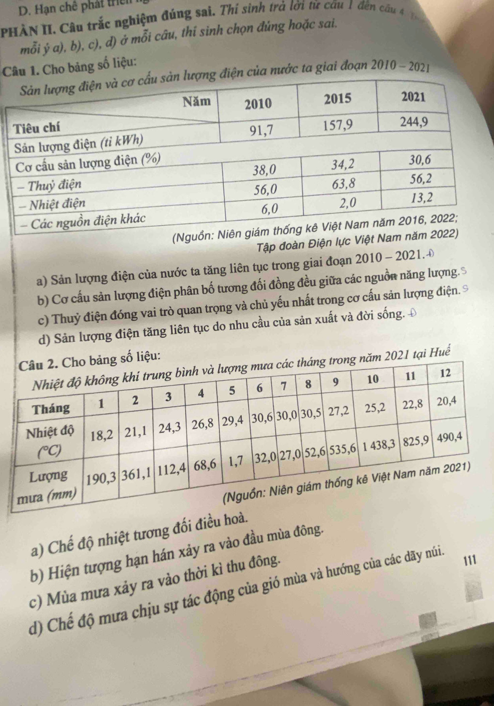 Hạn chê phát triển
PHÀN II. Câu trắc nghiệm đúng sai. Thí sinh trả lời từ cầu 1 đến cầu 4 1 
mỗi ý a), b), c), d) ở mỗi câu, thí sinh chọn đúng hoặc sai.
Câu 1. Cho bảng số liệu:
ng điện của nước ta giai đoạn 2010-202 1
Tập đoàn Điện lực Việt 
a) Sản lượng điện của nước ta tăng liên tục trong giai đoạn 2010 - 2021.Đ
b) Cơ cấu sản lượng điện phân bố tương đối đồng đều giữa các nguồn năng lượng.
c) Thuỷ điện đóng vai trò quan trọng và chủ yếu nhất trong cơ cấu sản lượng điện. ©
d) Sản lượng điện tăng liên tục do nhu cầu của sản xuất và đời sống. 4
số liệu:
ăm 2021 tại Huế
a) Chế độ nhiệt tương đối điều hoà.
b) Hiện tượng hạn hán xảy ra vào đầu mùa đông.
c) Mùa mưa xảy ra vào thời kì thụ đông.
d) Chế độ mưa chịu sự tác động của gió mùa và hướng của các đdãy núi
111