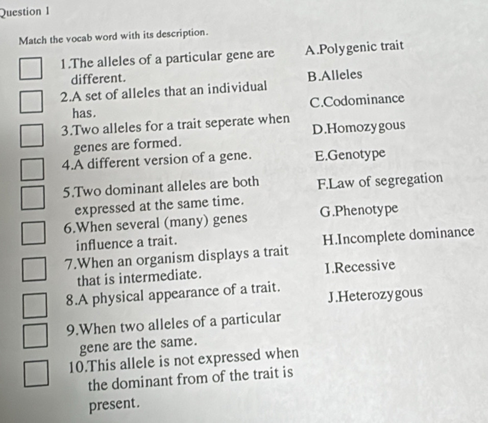 Match the vocab word with its description.
1.The alleles of a particular gene are A.Polygenic trait
different.
2.A set of alleles that an individual B.Alleles
has. C.Codominance
3.Two alleles for a trait seperate when
D.Homozygous
genes are formed.
4.A different version of a gene. E.Genotype
5.Two dominant alleles are both
F.Law of segregation
expressed at the same time.
G.Phenotype
6.When several (many) genes
influence a trait.
7.When an organism displays a trait H.Incomplete dominance
that is intermediate. 1.Recessive
8.A physical appearance of a trait.
J.Heterozygous
9.When two alleles of a particular
gene are the same.
10.This allele is not expressed when
the dominant from of the trait is
present.