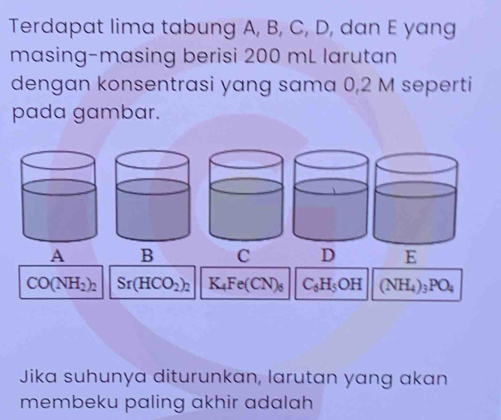 Terdapat lima tabung A, B, C, D, dan E yang
masing-masing berisi 200 mL larutan
dengan konsentrasi yang sama 0,2 M seperti
pada gambar.
A B C D
CO(NH_2)_2 Sr(HCO_2)_2 K_4Fe(CN)_6 C_6H_5OH (NH_4)_3PO_4
Jika suhunya diturunkan, larutan yang akan
membeku paling akhir adalah