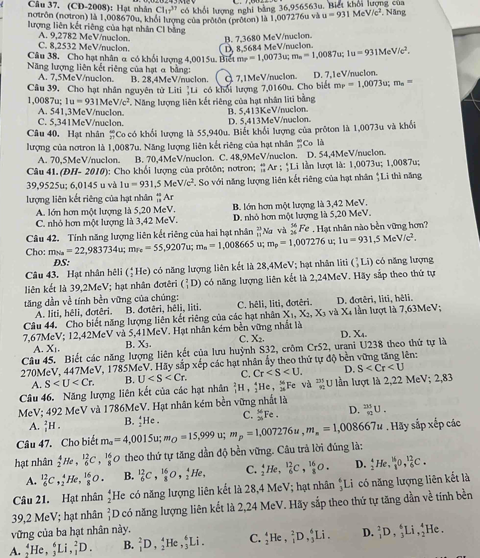 (CĐ-2008): Hạt nhân Cl_(17)^(37) có khối lượng nghi bằng 36,956563u. Biết khối lượng của
(notrôn (nơtrọn) là 1,008670u, khối lượng của prôtôn (prôton) là 1,007276u và u=931MeV/c^2. Năng
lượng liên kết riêng của hạt nhân Cl bằng
A. 9,2782 MeV/nuclon. B. 7,3680 MeV/nuclon.
C. 8,2532 MeV/nuclon.
D, 8,5684 MeV/nuclon.
Câu 38. Cho hạt nhân α có khối lượng 4,0015u. Biết m_P=1,0073u;m_n=1,0087u;1u=931MeV/c^2.
Năng lượng liên kết riêng của hạt α bằng:
A. 7,5MeV/nuclon. B. 28,4MeV/nuclon. Q 7,1MeV/nuclon. D. 7,1eV/nuclon.
Câu 39. Cho hạt nhân nguyên tử Liti 'Li có khối lượng 7,0160u. Cho biết m_P=1,0073u;m_n=
1,0087u; 1u=931MeV/c^2. Năng lượng liên kết riêng của hạt nhân liti bằng
A. 541,3MeV/nuclon. B. 5,413KeV/nuclon.
C. 5,341MeV/nuclon. D. 5,413MeV/nuclon.
Câu 40. Hạt nhân beginarrayr 60 27endarray Co có khối lượng là 55,940u. Biết khối lượng của prôton là 1,0073u và khối
lượng của nơtron là 1,0087u. Năng lượng liên kết riêng của hạt nhân _(27)^(60)Co là
A. 70,5MeV/nuclon. B. 70,4MeV/nuclon. C. 48,9MeV/nuclon. D. 54,4MeV/nuclon.
Câu 41. (ĐH- 2010 9): Cho khối lượng của prôtôn; nơtron; _(18)^(40)Ar; ;Li lần lượt là: 1,0073u; 1,0087u;
39,9525u; 6,0145 u và 1u=931,5MeV/c^2. So với năng lượng liên kết riêng của hạt nhân ↑Li thì năng
lượng liên kết riêng của hạt nhân _(18)^(40)Ar
A. lớn hơn một lượng là 5,20 MeV. B. lớn hơn một lượng là 3,42 MeV.
C. nhỏ hơn một lượng là 3,42 MeV. D. nhỏ hơn một lượng là 5,20 MeV.
Câu 42. Tính năng lượng liên kết riêng của hai hạt nhân _(11)^(23)Na và _(26)^(56)Fe. Hạt nhân nào bền vững hơn?
Cho: m_Na=22,983734u;m_Fe=55,9207u;m_n=1,008665 u; m_p=1,007276 u; 1u=931,5MeV/c^2.
DS:
Câu 43. Hạt nhân hêli (_2^(4He) 0 có năng lượng liên kết là 28,4MeV; hạt nhân liti C_3^7I Li) có năng lượng
liên kết là 39,2MeV; hạt nhân đơtêri (_1^2D) có năng lượng liên kết là 2,24MeV. Hãy sắp theo thứ tự
tăng dần về tính bền vững của chúng: D. đơtêri, liti, hêli.
A. liti, hêli, đơtêri. B. đơtêri, hêli, liti. C. hêli, liti, đơtêri.
Câu 44. Cho biết năng lượng liên kết riêng của các hạt nhân X_1),X_2,X_3 và X_4 lần lượt là 7,63MeV;
7,67MeV; 12,42MeV và 5,41MeV. Hạt nhân kém bền vững nhất là
D. X_4.
A. X_1.
B. X_3.
C. X_2.
Câu 45. Biết các năng lượng liên kết của lưu huỳnh S32, crôm Cr52 , urani U238 theo thứ tự là
270MeV, 447MeV, 1785MeV. Hãy sắp xếp các hạt nhân ấy theo thứ tự độ bền vững tăng lên:
A. S B. U C. Cr D. S
Câu 46. Năng lượng liên kết của các hạt nhân _1^(2H,_2^4He,_(26)^(56) Fe và _(92)^(235)U lần lượt là 2,22 MeV; 2,83
MeV; 492 MeV và 1786MeV. Hạt nhân kém bền vững nhất là
C. _(26)^(56)Fe.
D. _(92)^(235)U.
A. _1^2H.
B. _2^4He.
Câu 47. Cho biết m_a)=4,0015u;m_O=15,999u;m_p=1,007276u,m_n=1,008667u. Hãy sắp xếp các
hạt nhân beginarrayr 4 2endarray He , _6^((12)C,_8^(16)O theo thứ tự tăng dần độ bền vững. Câu trả lời đúng là:
A. _6^(12)C ,↑He, _8^(16)O. B. _6^(12)C,_8^(16)O,_2^4He, C. _2^4He, _6^(12)C,_8^(16)O. D. _2^4He,_8^(16)O,_6^(12)C.
Câu 21. Hạt nhân beginarray)r 4 2endarray He có năng lượng liên kết là 28,4 MeV; hạt nhân _3^(6Li có năng lượng liên kết là
39,2 MeV; hạt nhân beginarray)r 2 1endarray D có năng lượng liên kết là 2,24 MeV. Hãy sắp theo thứ tự tăng dần về tính bền
vững của ba hạt nhân này.
A._2^4He,_3^6Li,_1^2D. B. _1^2D,_2^4He,_3^6Li. C. _2^4He,_1^2D,_3^6Li. D. _1^2D,_3^6Li,_2^4I He.