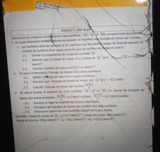 op ammjoa jon? 1002 w0 aod ha g tn it  ==
énoncé S:(36+4) pts
Dans le but de comparer la stacilité de trois nucléidés^(12)B:^12_6C et  un apprenant de termin
C du Lycée Alexandre SAMBA A décide de calculer et exploiter leur énergle de liaison par nucléon.
1- Les nucléons sont les prosons et les neutrons qui forment le noyau de tous les atomes. Le
nombre de nucléons d'un noyau porte le nom de nombre de masse et noté A.
1-1. Donner la composition du noyau du nucléide _6^((12)C.
1-2. ∵ Montrer que la masse du noyau d'un atome de _6^(12)C vaut Taoyou (^12)_6C)=11267,
MeV/C^2.
1-3. Calculer le défaut de masse ôm (^12_6C) en MeV/C^2.
2- On veut s'intéresser à l'énergie de liaison d'un noyau atomique.
2-1. Définir l'énorgie de liaison d'un noyau atomique.
2-2,.
Montrer que l'énergie de liaison du rioyau est : E_t(^12_6C)=92,7 MeV
2-3. Calculer l'énergie de liaison par nuciéon
3- On désire étudier la stabilité des trois nucléides  * 3B : 1C et ³4N. On donne les énergies de
laison des autres nucléides : frac sumlimits i( 11/5 B)A=6,7 MeV/ nucléon; 12 m 6,2 MeV/nucléon.
3-1. Enorcer la règle de stabilité des noyaux atomiques.
3-2. Comparer les énergies de liaison par nuciéon des trois nucléides.
3-3. Déterminer parmi les trois nucléides lequel est le plus stable.
Données : masse du noyau de '¿C: 11174,7 Me v/c^2;  masse du proton 938,3 M V/C^2
m ass e du neutron :939,6 MeV C^2;1u=931.5MeV/C^2;m_a=0,511MeV/C^2