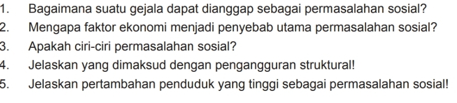 Bagaimana suatu gejala dapat dianggap sebagai permasalahan sosial? 
2. Mengapa faktor ekonomi menjadi penyebab utama permasalahan sosial? 
3. Apakah ciri-ciri permasalahan sosial? 
4. Jelaskan yang dimaksud dengan pengangguran struktural! 
5. Jelaskan pertambahan penduduk yang tinggi sebagai permasalahan sosial!