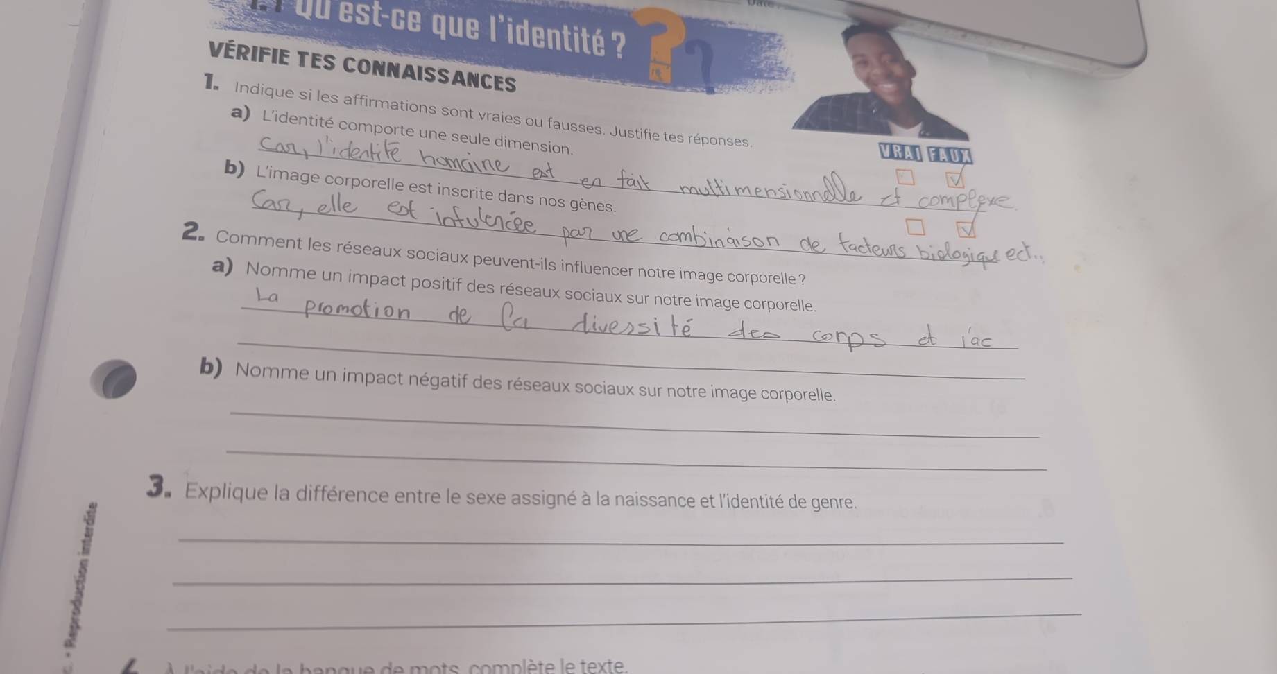 Qu est-ce que l'identité ? 
Vérifie tes connaissances 
Indique si les affirmations sont vraies ou fausses. Justifie tes réponses 
a)L'identité comporte une seule dimension. 
_VRAI FAUX 
_ 
b) L'image corporelle est inscrite dans nos gènes 
2 Comment les réseaux sociaux peuvent-ils influencer notre image corporelle ? 
_ 
a) Nomme un impact positif des réseaux sociaux sur notre image corporelle. 
_ 
_ 
b) Nomme un impact négatif des réseaux sociaux sur notre image corporelle. 
_ 
Sa Explique la différence entre le sexe assigné à la naissance et l'identité de genre. 
B 
_ 
_ 
_ 
l'a de la banque de mots, complète le texte.