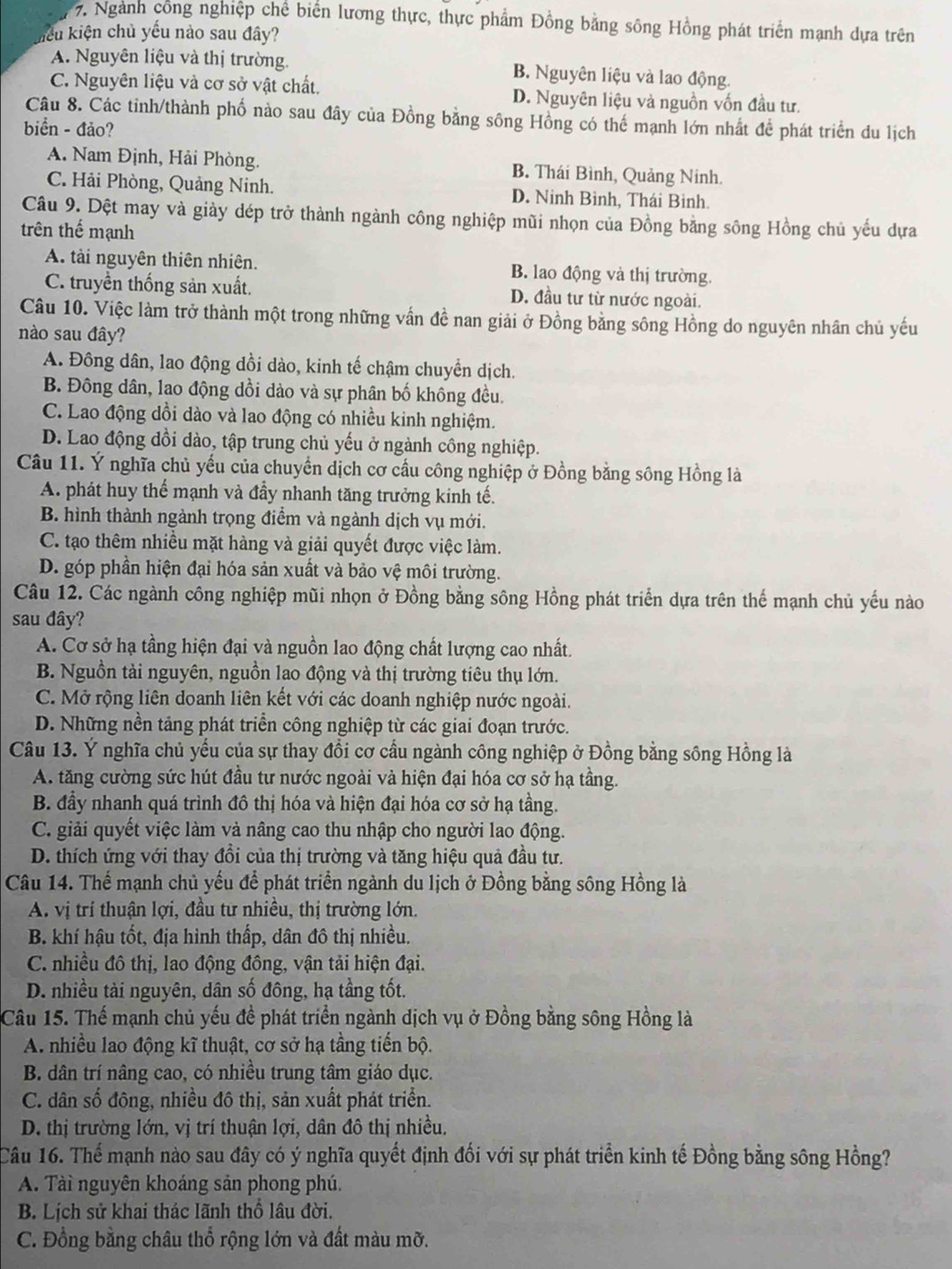 Ngành công nghiệp chể biển lương thực, thực phẩm Đồng bằng sông Hồng phát triển mạnh dựa trên
kiểu kiện chủ yếu nào sau đây?
A. Nguyên liệu và thị trường. B. Nguyên liệu và lao động
C. Nguyên liệu và cơ sở vật chất. D. Nguyên liệu và nguồn vốn đầu tư.
Câu 8. Các tỉnh/thành phố nào sau đây của Đồng bằng sông Hồng có thế mạnh lớn nhất để phát triển du lịch
biển - đảo?
A. Nam Định, Hải Phòng. B. Thái Bình, Quảng Ninh.
C. Hải Phòng, Quảng Ninh. D. Ninh Bình, Thái Bình.
Câu 9. Dệt may và giày dép trở thành ngành công nghiệp mũi nhọn của Đồng bằng sông Hồng chủ yếu dựa
trên thể mạnh
A. tài nguyên thiên nhiên. B. lao động và thị trường.
C. truyền thống sản xuất. D. đầu tư từ nước ngoài.
Câu 10. Việc làm trở thành một trong những vấn đề nan giải ở Đồng bằng sông Hồng do nguyên nhân chủ yếu
nào sau đây?
A. Đông dân, lao động dồi dào, kinh tế chậm chuyển dịch.
B. Đông dân, lao động dồi đào và sự phân bố không đều.
C. Lao động dồi dào và lao động có nhiều kinh nghiệm.
D. Lao động đồi dào, tập trung chủ yếu ở ngành công nghiệp.
Câu 11. Ý nghĩa chủ yếu của chuyển dịch cơ cấu công nghiệp ở Đồng bằng sông Hồng là
A. phát huy thế mạnh và đầy nhanh tăng trưởng kinh tế.
B. hình thành ngành trọng điểm và ngành dịch vụ mới.
C. tạo thêm nhiều mặt hàng và giải quyết được việc làm.
D. góp phần hiện đại hóa sản xuất và bảo vệ môi trường.
Câu 12. Các ngành công nghiệp mũi nhọn ở Đồng bằng sông Hồng phát triển dựa trên thể mạnh chủ yếu nào
sau đây?
A. Cơ sở hạ tầng hiện đại và nguồn lao động chất lượng cao nhất.
B. Nguồn tài nguyên, nguồn lao động và thị trường tiêu thụ lớn.
C. Mở rộng liên doanh liên kết với các doanh nghiệp nước ngoài.
D. Những nền tảng phát triển công nghiệp từ các giai đoạn trước.
Câu 13. Ý nghĩa chủ yếu của sự thay đồi cơ cầu ngành công nghiệp ở Đồng bằng sông Hồng là
A. tăng cường sức hút đầu tư nước ngoài và hiện đại hóa cơ sở hạ tầng.
B. đầy nhanh quá trình đô thị hóa và hiện đại hóa cơ sở hạ tầng.
C. giải quyết việc làm và nâng cao thu nhập cho người lao động.
D. thích ứng với thay đổi của thị trường và tăng hiệu quả đầu tư.
Câu 14. Thể mạnh chủ yếu để phát triển ngành du lịch ở Đồng bằng sông Hồng là
A. vị trí thuận lợi, đầu tư nhiều, thị trường lớn.
B. khí hậu tốt, địa hình thấp, dân đô thị nhiều.
C. nhiều đô thị, lao động đông, vận tải hiện đại.
D. nhiều tài nguyên, dân số đông, hạ tầng tốt.
Câu 15. Thế mạnh chủ yếu đề phát triển ngành dịch vụ ở Đồng bằng sông Hồng là
A. nhiều lao động kĩ thuật, cơ sở hạ tầng tiến bộ.
B. dân trí nâng cao, có nhiều trung tâm giáo dục.
C. dân số đông, nhiều đô thị, sản xuất phát triển.
D. thị trường lớn, vị trí thuận lợi, dân đô thị nhiều.
Câu 16. Thế mạnh nào sau đây có ý nghĩa quyết định đối với sự phát triển kinh tế Đồng bằng sông Hồng?
A. Tài nguyên khoáng sản phong phú.
B. Lịch sử khai thác lãnh thổ lâu đời.
C. Đồng bằng châu thổ rộng lớn và đất màu mỡ.