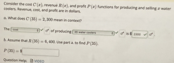 Consider the cost C(x) , revenué R(z)
coolers. Revenue, cost, and profit are in dollars. , and profit P(z) functions for producing and selling z water 
a. What does C(35)=2,300 mean in context? 
The cost : sigma° of producing 35 water coolers ; d° is 2300 surd  sigma^4
b. Assume that R(35)=6,400. Use part a. to find P(35).
P(35)=$□
Question Help： -VIDEO