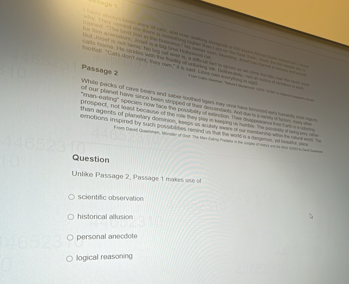 ussage 1
have always been wary of cats, and now, walking alongside a 500-pound African black-maned lion, I kno
for film animators. Josef is a big-time Hollywood ca
why. They remind me there is something higher than I am on the food chain. Josef, the lion beside me
ained. "The best lion in the business," his owner says, beaming. Josef has starred in movies and pos
But Josef is not tame. No big cat ever is, a difficult fact to ignore as we climb the hills near the ranch Jos
calls home. He strides with the fluidity of unfurling silk. Deliberately—not an ounce of fentative in eac
footfall. "Cats don't rent; they own," it is said. Lions own everything in sight
Passage 2
From Cathy Newman, ''Nature's Masterwork: CATS.' (G1997 by National Geographic fow
While packs of cave bears and saber-toothed tigers may once have terrorized early humanity, most regions
of our planet have since been stripped of their descendants. And due to a vanety of factors, many other
"man-eating" species now face the possibility of extinction. Their disappearance from Earth is a sobering
prospect, not least because of the role they play in keeping us humble. The possibility of being prey, rather
than agents of planetary dominion, keeps us acutely aware of our membership within the natural world. The
emotions inspired by such possibilities remind us that the world is a dangerous, yet beautiful, place
From David Quammen, Monster of God: The Man-Eating Predator in the Jungles of History and the Mind 162003 by David Quammen
Question
Unlike Passage 2, Passage 1 makes use of
scientific observation
historical allusion
personal anecdote
logical reasoning