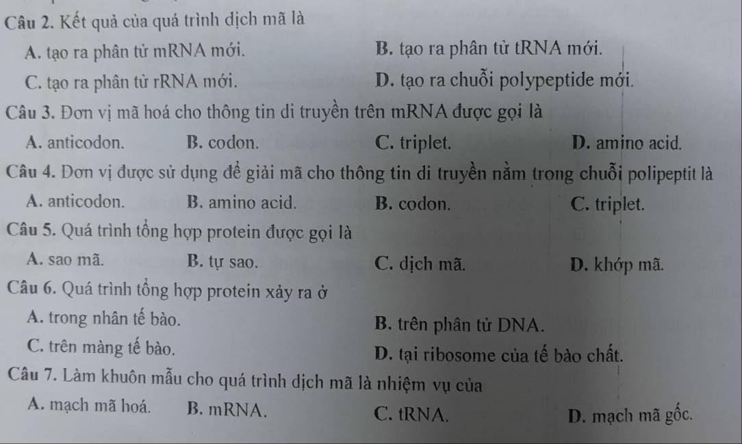 Kết quả của quá trình dịch mã là
A. tạo ra phân tử mRNA mới. B. tạo ra phân tử tRNA mới.
C. tạo ra phân tử rRNA mới. D. tạo ra chuỗi polypeptide mới.
Câu 3. Đơn vị mã hoá cho thông tin di truyền trên mRNA được gọi là
A. anticodon. B. codon. C. triplet. D. amino acid.
Câu 4. Dơn vị được sử dụng để giải mã cho thông tin di truyền nằm trong chuỗi polipeptit là
A. anticodon. B. amino acid. B. codon. C. triplet.
Câu 5. Quá trình tổng hợp protein được gọi là
A. sao mã. B. tự sao. C. dịch mã. D. khớp mã.
Câu 6. Quá trình tổng hợp protein xảy ra ở
A. trong nhân tế bào. B. trên phân tử DNA.
C. trên màng tế bào.
D. tại ribosome của tế bào chất.
Câu 7. Làm khuôn mẫu cho quá trình dịch mã là nhiệm vụ của
A. mạch mã hoá. B. mRNA. C. tRNA.
D. mạch mã gốc.