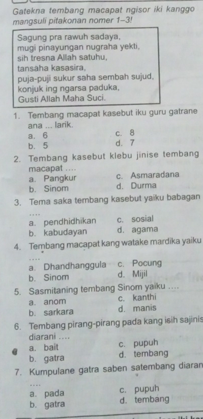 Gatekna tembang macapat ngisor iki kanggo
mangsuli pitakonan nomer 1-3!
Sagung pra rawuh sadaya,
mugi pinayungan nugraha yekti,
sih tresna Allah satuhu,
tansaha kasasira,
puja-puji sukur saha sembah sujud,
konjuk ing ngarsa paduka,
Gusti Allah Maha Suci.
1. Tembang macapat kasebut iku guru gatrane
ana ... larik.
a. 6 c. 8
b. 5 d. 7
2. Tembang kasebut klebu jinise tembang
macapat ….
a. Pangkur c. Asmaradana
b. Sinom d. Durma
3. Tema saka tembang kasebut yaiku babagan
a. pendhidhikan c. sosial
b. kabudayan d. agama
4. Tembang macapat kang watake mardika yaiku

a. Dhandhanggula c. Pocung
b. Sinom d. Mijil
5. Sasmitaning tembang Sinom yaiku …
a. anom c. kanthi
b. sarkara d. manis
6. Tembang pirang-pirang pada kang isih sajinis
diarani ....
a. bait c. pupuh
b. gatra d.tembang
7. Kumpulane gatra saben satembang diaran
.
a. pada c. pupuh
b. gatra d.tembang