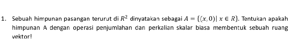 Sebuah himpunan pasangan terurut di R^2 dinyatakan sebagai A= (x,0)|x∈ R. Tentukan apakah 
himpunan A dengan operasi penjumlahan dan perkalian skalar biasa membentuk sebuah ruang 
vektor!