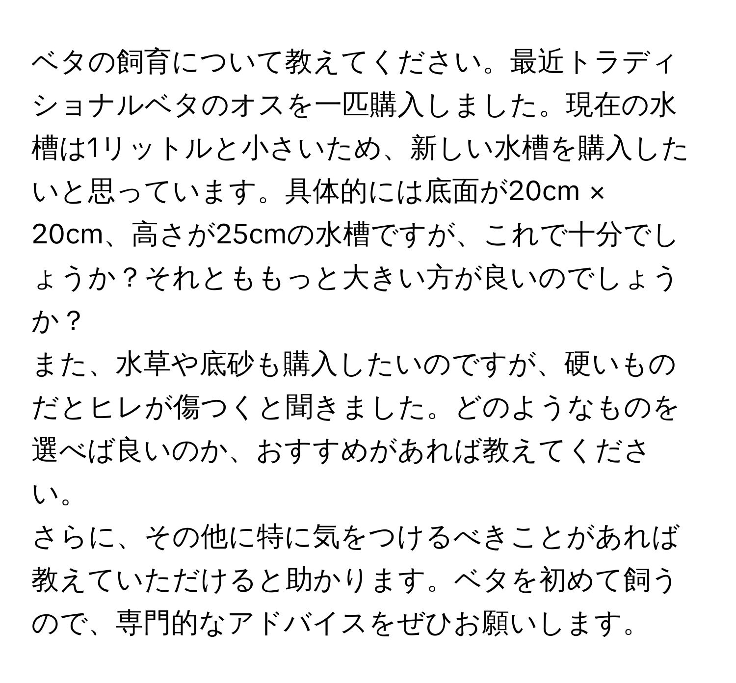 ベタの飼育について教えてください。最近トラディショナルベタのオスを一匹購入しました。現在の水槽は1リットルと小さいため、新しい水槽を購入したいと思っています。具体的には底面が20cm × 20cm、高さが25cmの水槽ですが、これで十分でしょうか？それとももっと大きい方が良いのでしょうか？

また、水草や底砂も購入したいのですが、硬いものだとヒレが傷つくと聞きました。どのようなものを選べば良いのか、おすすめがあれば教えてください。

さらに、その他に特に気をつけるべきことがあれば教えていただけると助かります。ベタを初めて飼うので、専門的なアドバイスをぜひお願いします。