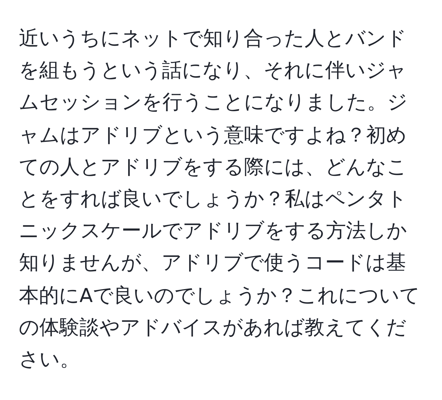 近いうちにネットで知り合った人とバンドを組もうという話になり、それに伴いジャムセッションを行うことになりました。ジャムはアドリブという意味ですよね？初めての人とアドリブをする際には、どんなことをすれば良いでしょうか？私はペンタトニックスケールでアドリブをする方法しか知りませんが、アドリブで使うコードは基本的にAで良いのでしょうか？これについての体験談やアドバイスがあれば教えてください。