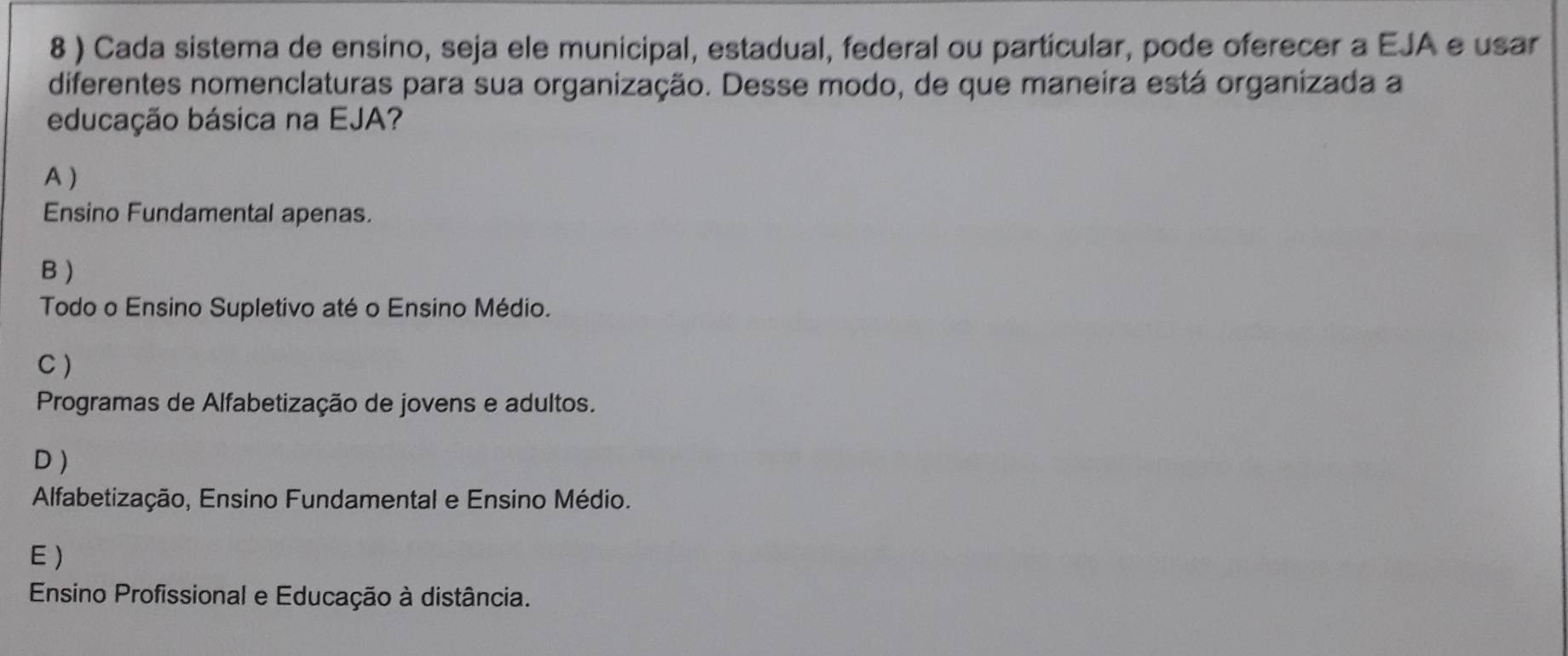 8 ) Cada sistema de ensino, seja ele municipal, estadual, federal ou partícular, pode oferecer a EJA e usar
diferentes nomenclaturas para sua organização. Desse modo, de que maneira está organizada a
educação básica na EJA?
A )
Ensino Fundamental apenas.
B )
Todo o Ensino Supletivo até o Ensino Médio.
C )
Programas de Alfabetização de jovens e adultos.
D )
Alfabetização, Ensino Fundamental e Ensino Médio.
E)
Ensino Profissional e Educação à distância.