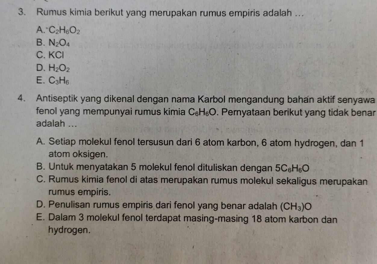 Rumus kimia berikut yang merupakan rumus empiris adalah …
A. C_2H_6O_2
B. N_2O_4
C. KCI
D. H_2O_2
E. C_3H_6
4. Antiseptik yang dikenal dengan nama Karbol mengandung bahan aktif senyawa
fenol yang mempunyai rumus kimia C_6H_6O. Pernyataan berikut yang tidak benar
adalah ...
A. Setiap molekul fenol tersusun dari 6 atom karbon, 6 atom hydrogen, dan 1
atom oksigen.
B. Untuk menyatakan 5 molekul fenol dituliskan dengan 5C_6H_6O
C. Rumus kimia fenol di atas merupakan rumus molekul sekaligus merupakan
rumus empiris.
D. Penulisan rumus empiris dari fenol yang benar adalah (CH_3)O
E. Dalam 3 molekul fenol terdapat masing-masing 18 atom karbon dan
hydrogen.