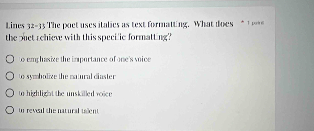 Lines 32-33 The poet uses italics as text formatting. What does * 1 point
the poet achieve with this specific formatting?
to emphasize the importance of one's voice
to symbolize the natural diaster
to highlight the unskilled voice
to reveal the natural talent