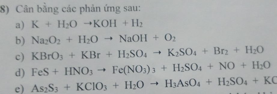 Cân bằng các phản ứng sau: 
a) K+H_2Oto KOH+H_2
b) Na_2O_2+H_2Oto NaOH+O_2
c) KBrO_3+KBr+H_2SO_4to K_2SO_4+Br_2+H_2O
d) FeS+HNO_3to Fe(NO_3)_3+H_2SO_4+NO+H_2O
e) As_2S_3+KClO_3+H_2Oto H_3AsO_4+H_2SO_4+KC