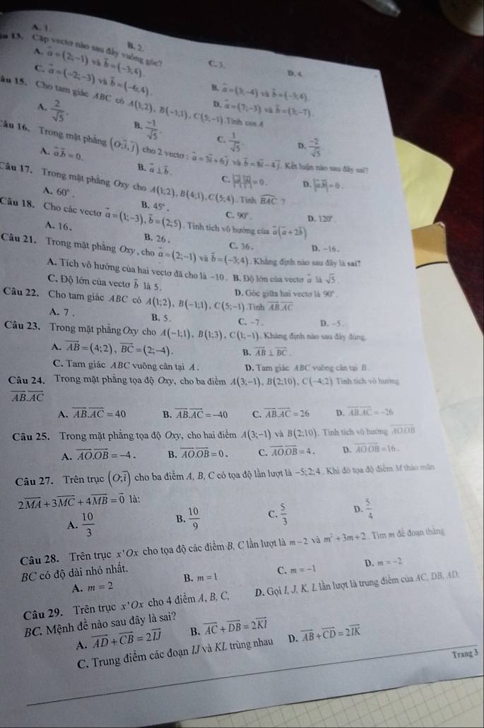 A. 1.
B. 2.
a 1A. Cặp vecto nào sau đây vuờng gốc? a=(2,-1) và vector b=(-3,4). C. ),
A. D. 4
C. vector a=(-2,-3) và vector b=(-6,4).
B. widehat a=(3,-4) vector b=(-3,4).
au 15. Cho tam giác ABC có A(1,2),B(-1,1),C(5,-1) B.  (-1)/sqrt(5) . C.  1/sqrt(5) 
A.  2/sqrt(5) .
D. vector a=(7,-3) v hat b=(3t-7)..Tit cos A
Tâu 16. Trong mặt phầng (o,i,j) cho 2 vecto : vector a=vector 3i+6vector j v vector b=vector u-4vector j Kết luận nào sau đây sai?
A. vector avector b=0.
D.  (-2)/sqrt(5) 
B. overline a⊥ overline b. C. P(overline B|=).).)=0. D. |vector avector b|=0.
Câu 17. Trong mặt phẳng Oxy cho A(1;2),B(4;1),C(5,4) Tính widehat BAC ?
A. 60°.
B.
Câu 18. Cho các vecto vector a=(1;-3),vector b=(2;5) 45°.
C. 90°. D. 120° . Tinh tích vô hướng của vector a(vector a+2vector b)
A. 16. B. 26 .
C. 36 . D. -16
Câu 21. Trong mặt phẳng Oxy , cho vector a=(2;-1) và vector b=(-3,4).  Khẳng định nào sau đây là sai
A. Tích vô hướng của hai vectơ đã cho là −10 . B. Độ lớn của vector ễ là sqrt(5).
C. Độ lớn của vecto overline b là 5. D. Góc giữa hai vectơ là 90°
Câu 22. Cho tam giác ABC có A(1;2),B(-1;1),C(5;-1).Tinh overline ABoverline AC
A. 7 . B. 5 . C. -7 . D. -5 .
Câu 23. Trong mặt phẳng Oxy cho A(-1;1),B(1;3),C(1;-1) : Khá ng định nào sau đây đùng
A. overline AB=(4;2),overline BC=(2;-4). B. overline AB⊥ overline BC.
C. Tam giác ABC vuông cân tại A . D. Tam giác ABC vuỡng căn tại B
Câu 24. Trong mặt phẳng tọa độ Oxy, cho ba điểm A(3;-1),B(2;10),C(-4;2) Tính tích vô hướng
overline AB.overline AC
A. overline AB.overline AC=40 B. overline AB.overline AC=-40 C. overline ABoverline AC=26 D. overline ABoverline AC=-26
Câu 25. Trong mặt phẳng tọa độ Oxy, cho hai điểm A(3;-1) và B(2:10). Tinh tích vô hướng overline AOOB
A. overline AO.overline OB=-4. B. overline AO.overline OB=0. C. overline AO.overline OB=4. D. overline AOoverline OB=16.
Câu 27. Trên trục (O;overline i) cho ba điểm A, B, C có tọa độ lần lượt là -5; 2; 4. Khi đó tọa độ điểm M tháo măn
2vector MA+3vector MC+4vector MB=vector 0 là:
A.  10/3   10/9  C.  5/3  D.  5/4 
B.
Câu 28. Trên trục x'Ox cho tọa độ các điểm B, C lần lượt là m-2sqrt(a)m^2+3m+2 Tim m đề đoạn thắng
B. m=1 C. m=-1 D. m=-2
BC có độ dài nhỏ nhất.
A. m=2
Câu 29. Trên trục x^1Ox cho 4 diểm A, B. C, D. Gọi I, J, K, L lần lượt là trung điểm của AC, DB, AD,
BC. Mệnh đề nào sau đây là sai?
A. vector AD+vector CB=2vector IJ B. overline AC+overline DB=2overline KI overline AB+overline CD=2overline IK
C. Trung điểm các đoạn IJ và KL trùng nhau D.
Trang 3