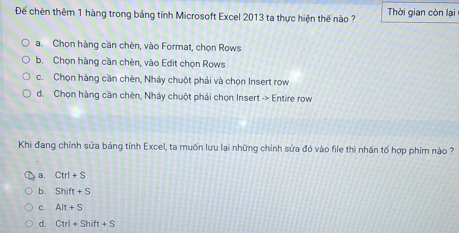 Để chèn thêm 1 hàng trong bảng tính Microsoft Excel 2013 ta thực hiện thế nào ?
Thời gian còn lại
a. Chọn hàng cần chèn, vào Format, chọn Rows
b. Chọn hàng cần chèn, vào Edit chọn Rows
c. Chọn hàng cần chèn, Nháy chuột phải và chọn Insert row
d. Chọn hàng cần chèn, Nháy chuột phải chọn Insert -> Entire row
Khi đang chỉnh sửa bảng tính Excel, ta muốn lưu lại những chỉnh sửa đó vào file thì nhấn tổ hợp phím nào ?
a. Ctrl+S
b. Shift+S
C. Alt+S
d. Ctrl+Shift+S