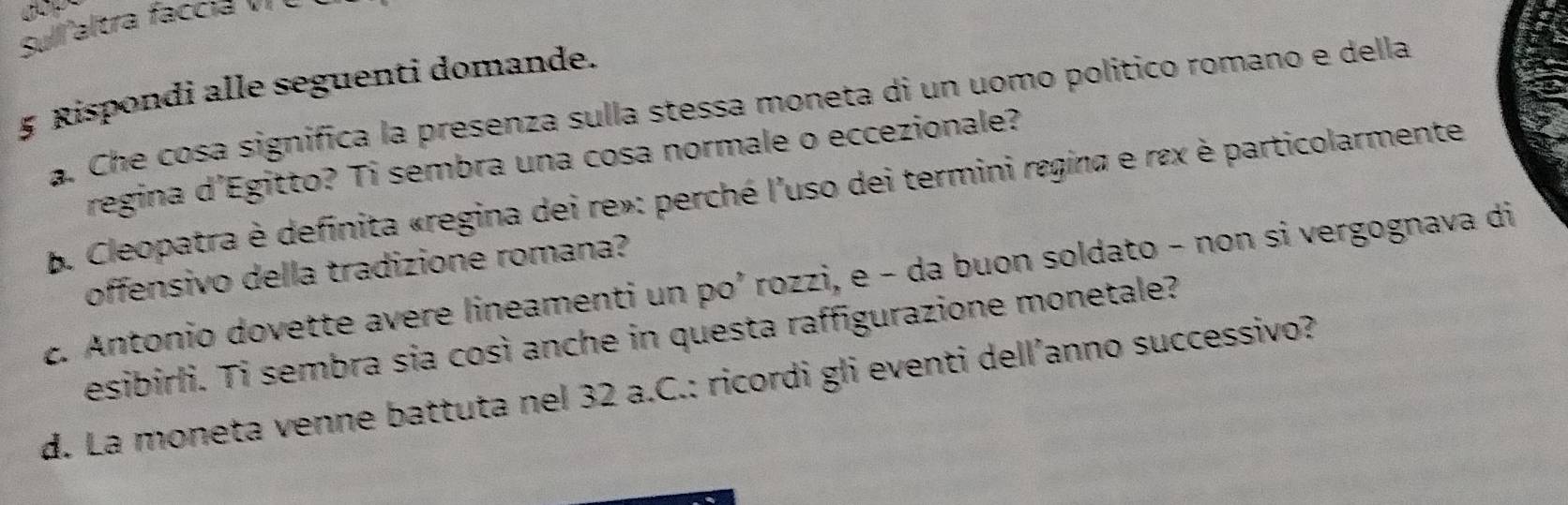 Sulaltra faccia v Ý 
5 Rispondi alle seguenti domande. 
a. Che cosa significa la presenza sulla stessa moneta di un uomo político romano e della 
regina d’Egitto? Ti sembra una cosa normale o eccezionale? 
B. Cleopatra è definita «regina dei re»: perché l'uso dei termini regina e rɛx è particolarmente 
offensivo della tradizione romana? 
c. Antonio dovette avere lineamenti un po’ rozzi, e - da buon soldato - non si vergognava di 
esibirli. Ti sembra sia così anche in questa raffigurazione monetale? 
d. La moneta venne battuta nel 32 a.C.: ricordi gli eventi dell’anno successivo?