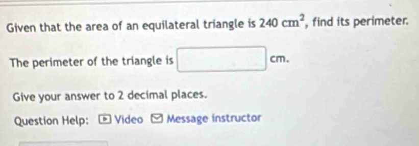 Given that the area of an equilateral triangle is 240cm^2 , find its perimeter. 
The perimeter of the triangle is □ cm. 
Give your answer to 2 decimal places. 
Question Help: *Video Message instructor