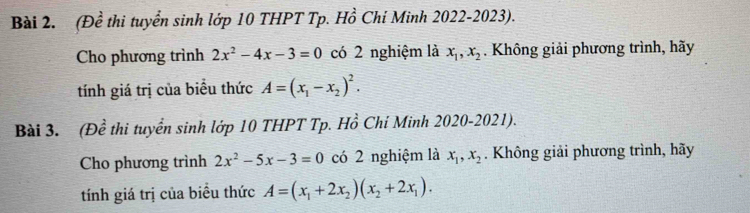 (Đề thi tuyển sinh lớp 10 THPT Tp. Hồ Chí Minh 2022-2023). 
Cho phương trình 2x^2-4x-3=0 có 2 nghiệm là x_1, x_2. Không giải phương trình, hãy 
tính giá trị của biểu thức A=(x_1-x_2)^2. 
Bài 3. (Đề thi tuyển sinh lớp 10 THPT Tp. Hồ Chí Minh 2020-2021). 
Cho phương trình 2x^2-5x-3=0 có 2 nghiệm là x_1, x_2. Không giải phương trình, hãy 
tính giá trị của biều thức A=(x_1+2x_2)(x_2+2x_1).