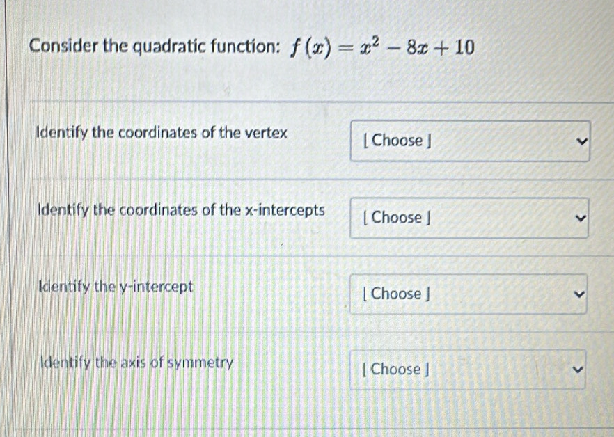 Consider the quadratic function: f(x)=x^2-8x+10
Identify the coordinates of the vertex 
[ Choose ] 
ldentify the coordinates of the x-intercepts [ Choose ] 
Identify the y-intercept 
[ Choose ] 
Identify the axis of symmetry [ Choose ]