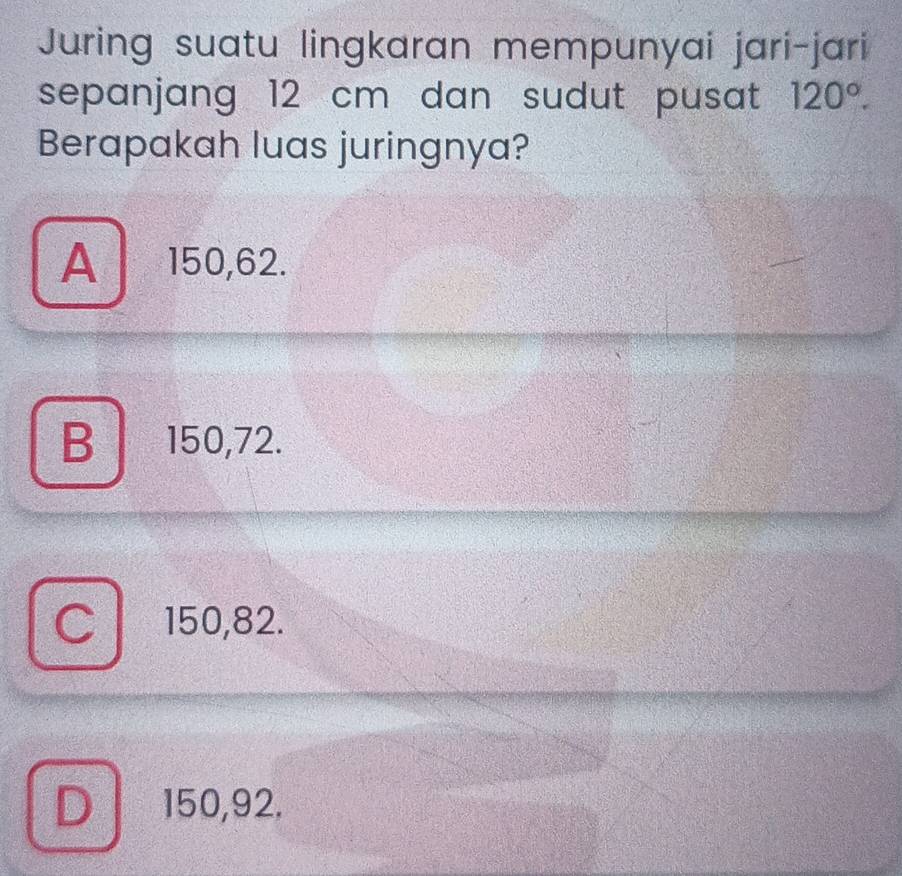 Juring suatu lingkaran mempunyai jari-jari
sepanjang 12 cm dan sudut pusat 120°. 
Berapakah luas juringnya?
A 150, 62.
B 150, 72.
150, 82.
D 150, 92.