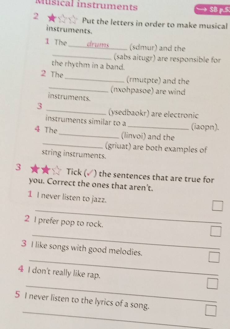 Músical instruments SB p.5 
2 
Put the letters in order to make musical 
instruments. 
1 The _drums_ (sdmur) and the 
_(sabs aitugr) are responsible for 
the rhythm in a band. 
2 The 
_ 
_(rmutpte) and the 
(nxohpasoe) are wind 
instruments. 
_ 
3 
(ysedbaokr) are electronic 
instruments similar to a _(iaopn). 
4 The _(linvoi) and the 
_(griuat) are both examples of 
string instruments. 
3 Tick ( I ) the sentences that are true for 
you. Correct the ones that aren’t. 
1 I never listen to jazz. 
_ 
2 I prefer pop to rock. 
_ 
_ 
3 I like songs with good melodies. 
4 I don't really like rap. 
_ 
_ 
5 I never listen to the lyrics of a song.