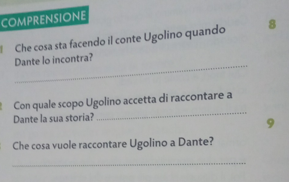 COMPRENsIOnE 
Che cosa sta facendo il conte Ugolino quando 
8 
_ 
Dante lo incontra? 
_ 
Con quale scopo Ugolino accetta di raccontare a 
Dante la sua storia? 
9 
Che cosa vuole raccontare Ugolino a Dante? 
_