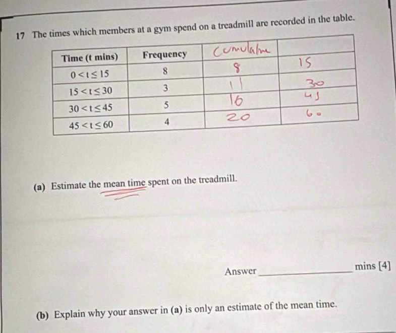 17which members at a gym spend on a treadmill are recorded in the table.
(a) Estimate the mean time spent on the treadmill.
Answer _mins [4]
(b) Explain why your answer in (a) is only an estimate of the mean time.