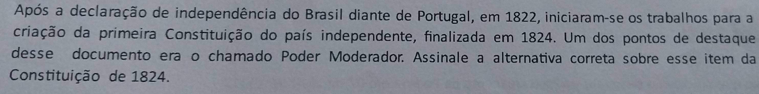 Após a declaração de independência do Brasil diante de Portugal, em 1822, iniciaram-se os trabalhos para a 
criação da primeira Constituição do país independente, finalizada em 1824. Um dos pontos de destaque 
desse documento era o chamado Poder Moderador. Assinale a alternativa correta sobre esse item da 
Constituição de 1824.