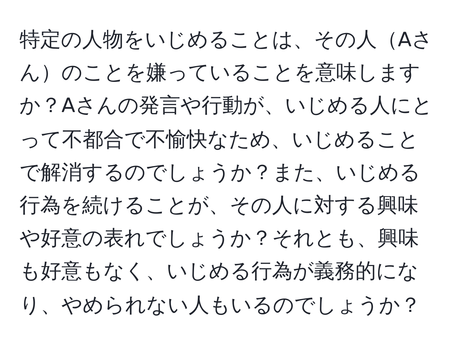 特定の人物をいじめることは、その人Aさんのことを嫌っていることを意味しますか？Aさんの発言や行動が、いじめる人にとって不都合で不愉快なため、いじめることで解消するのでしょうか？また、いじめる行為を続けることが、その人に対する興味や好意の表れでしょうか？それとも、興味も好意もなく、いじめる行為が義務的になり、やめられない人もいるのでしょうか？